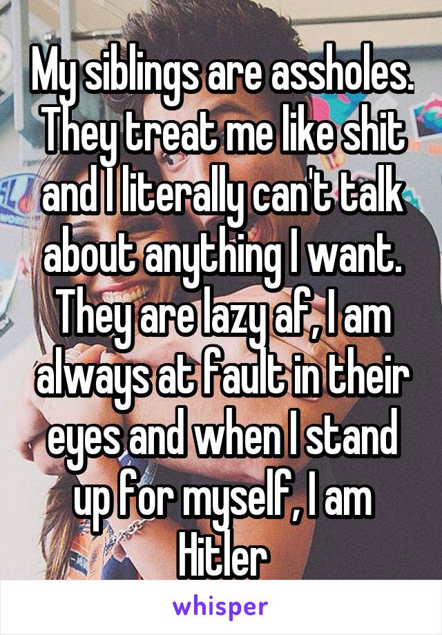 My siblings are assholes. They treat me like shit and I literally can't talk about anything I want. They are lazy af, I am always at fault in their eyes and when I stand up for myself, I am Hitler