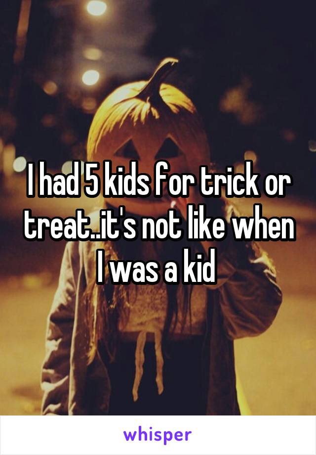 I had 5 kids for trick or treat..it's not like when I was a kid 