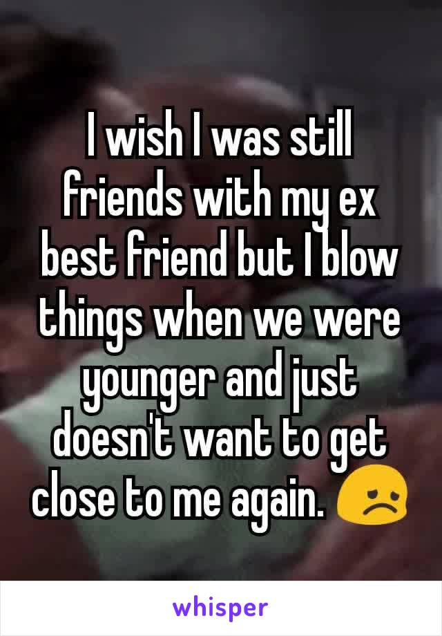 I wish I was still friends with my ex best friend but I blow things when we were younger and just doesn't want to get close to me again. 😞