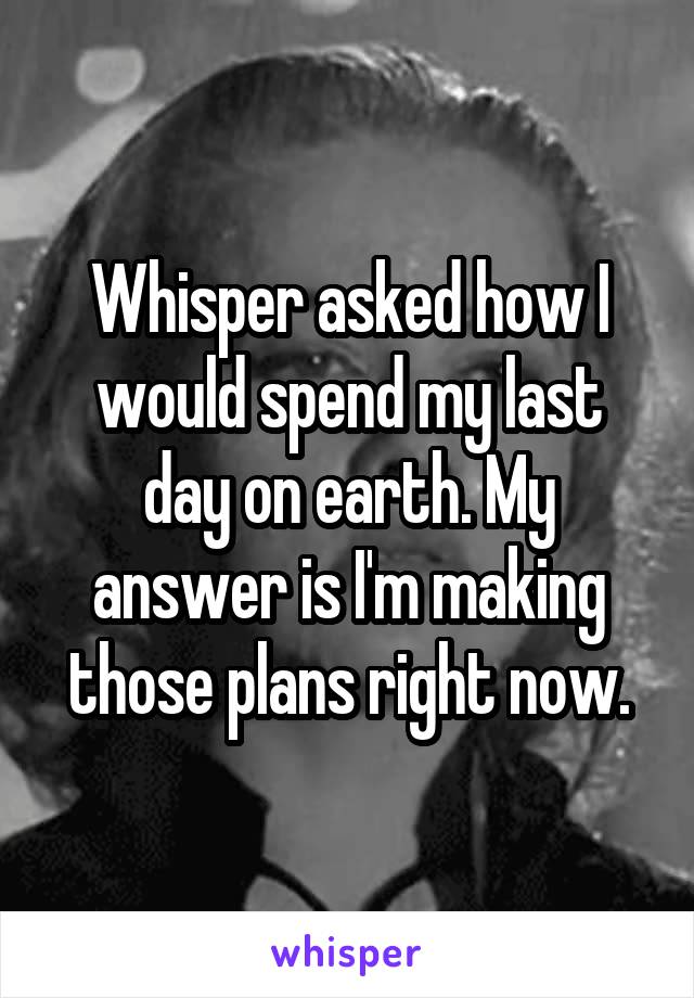 Whisper asked how I would spend my last day on earth. My answer is I'm making those plans right now.