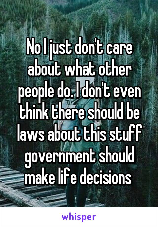 No I just don't care about what other people do. I don't even think there should be laws about this stuff government should make life decisions 