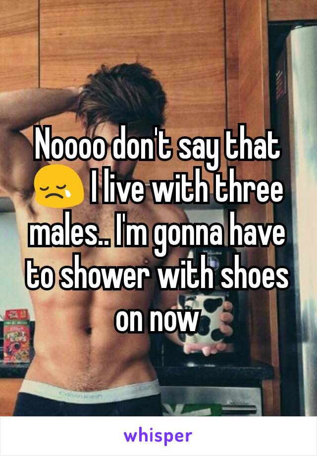 Noooo don't say that😢 I live with three males.. I'm gonna have to shower with shoes on now