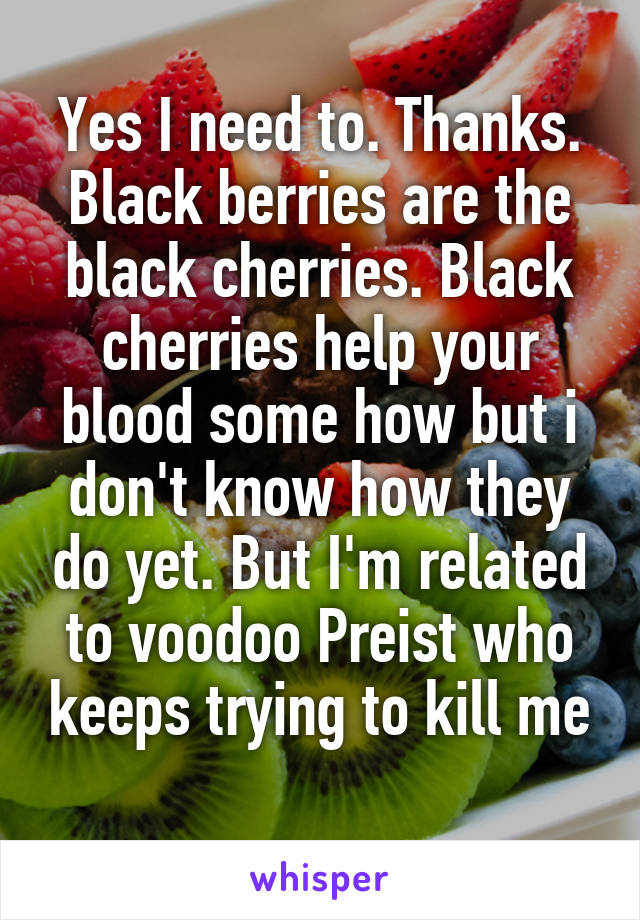 Yes I need to. Thanks. Black berries are the black cherries. Black cherries help your blood some how but i don't know how they do yet. But I'm related to voodoo Preist who keeps trying to kill me
