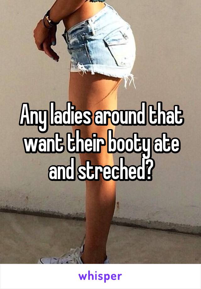 Any ladies around that want their booty ate and streched?
