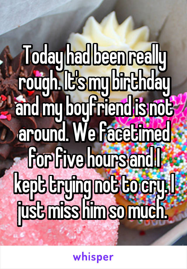Today had been really rough. It's my birthday and my boyfriend is not around. We facetimed for five hours and I kept trying not to cry. I just miss him so much. 