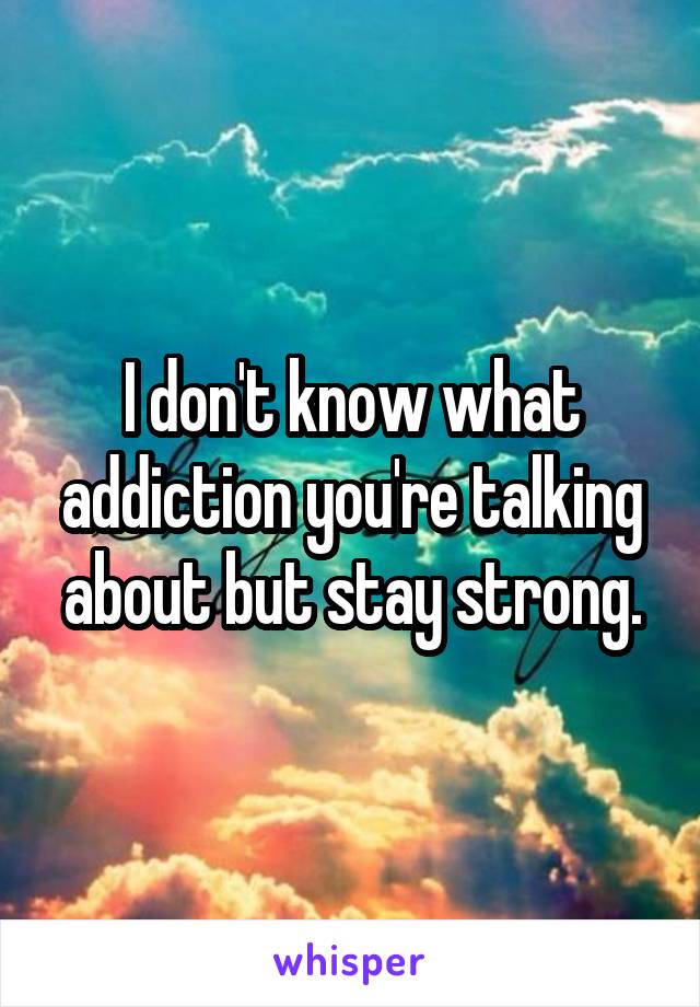 I don't know what addiction you're talking about but stay strong.