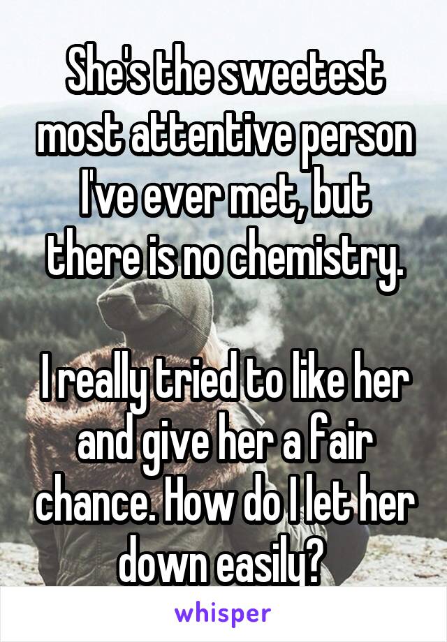 She's the sweetest most attentive person I've ever met, but there is no chemistry.

I really tried to like her and give her a fair chance. How do I let her down easily? 