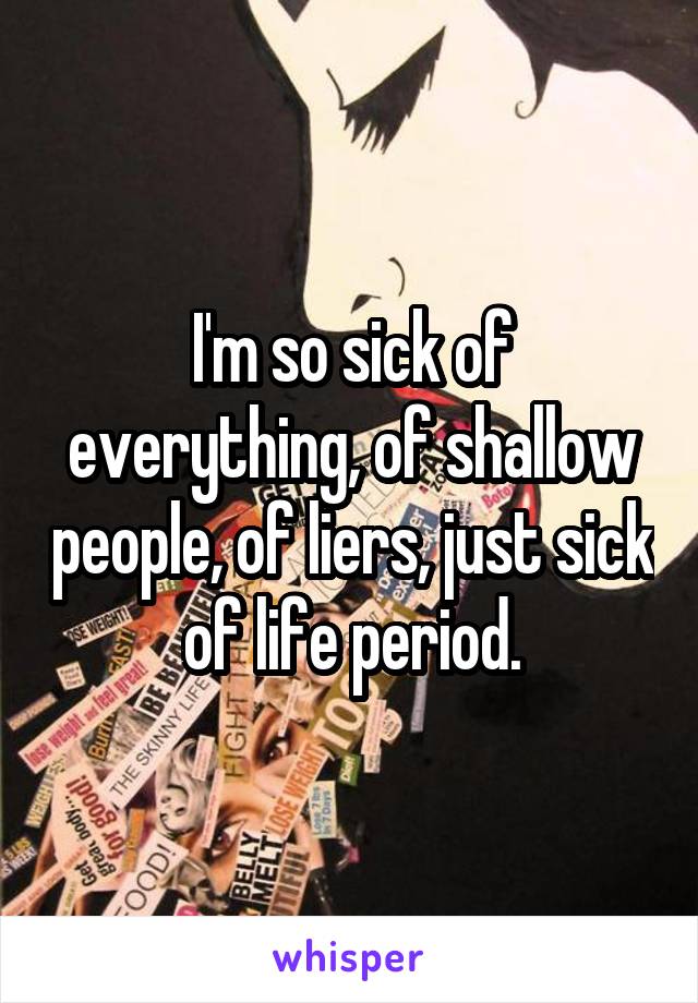 I'm so sick of everything, of shallow people, of liers, just sick of life period.