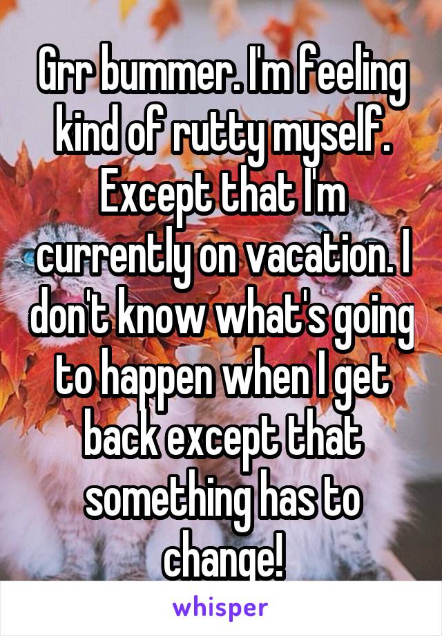 Grr bummer. I'm feeling kind of rutty myself. Except that I'm currently on vacation. I don't know what's going to happen when I get back except that something has to change!
