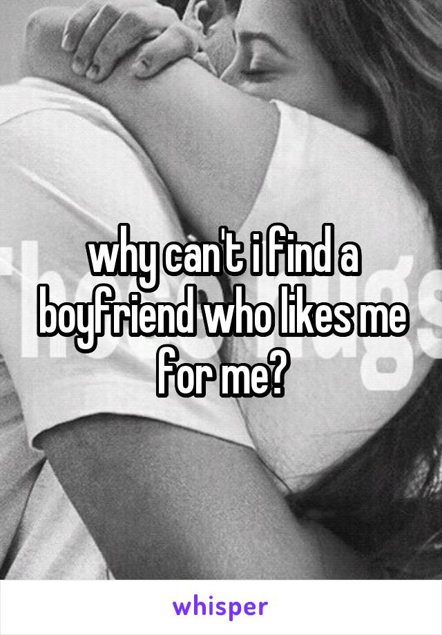 why can't i find a boyfriend who likes me for me?