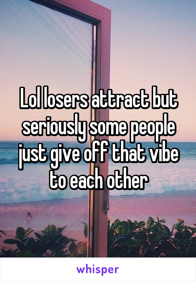 Lol losers attract but seriously some people just give off that vibe to each other