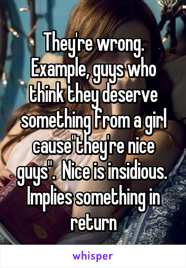 They're wrong. Example, guys who think they deserve something from a girl cause"they're nice guys".  Nice is insidious.  Implies something in return