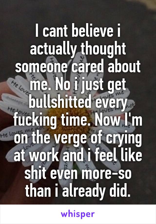 I cant believe i actually thought someone cared about me. No i just get bullshitted every fucking time. Now I'm on the verge of crying at work and i feel like shit even more-so than i already did.