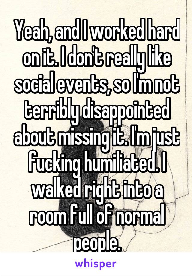 Yeah, and I worked hard on it. I don't really like social events, so I'm not terribly disappointed about missing it. I'm just fucking humiliated. I walked right into a room full of normal people.