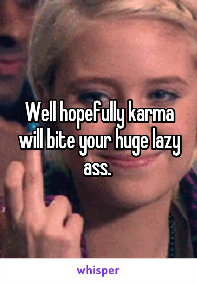 Well hopefully karma will bite your huge lazy ass. 