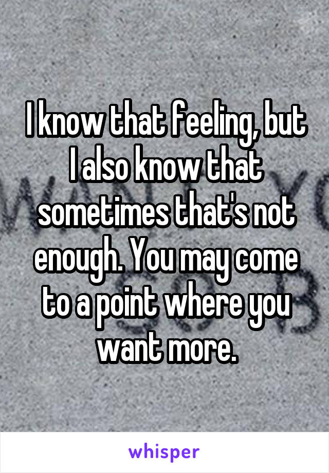 I know that feeling, but I also know that sometimes that's not enough. You may come to a point where you want more.