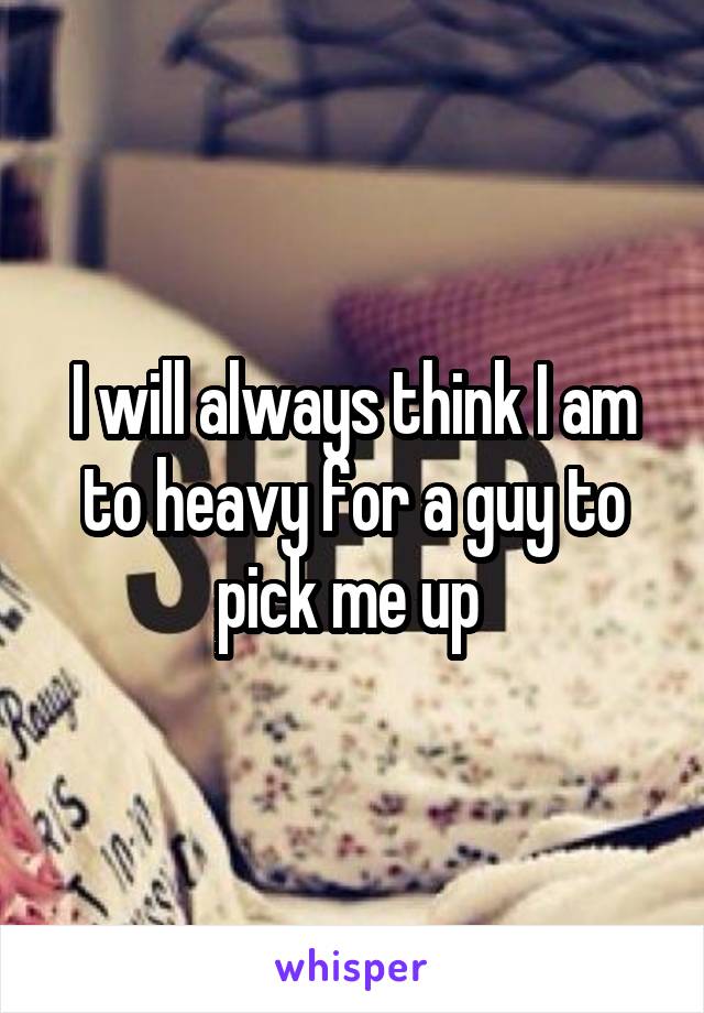 I will always think I am to heavy for a guy to pick me up 