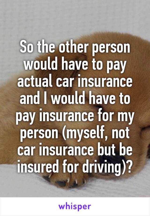 So the other person would have to pay actual car insurance and I would have to pay insurance for my person (myself, not car insurance but be insured for driving)?