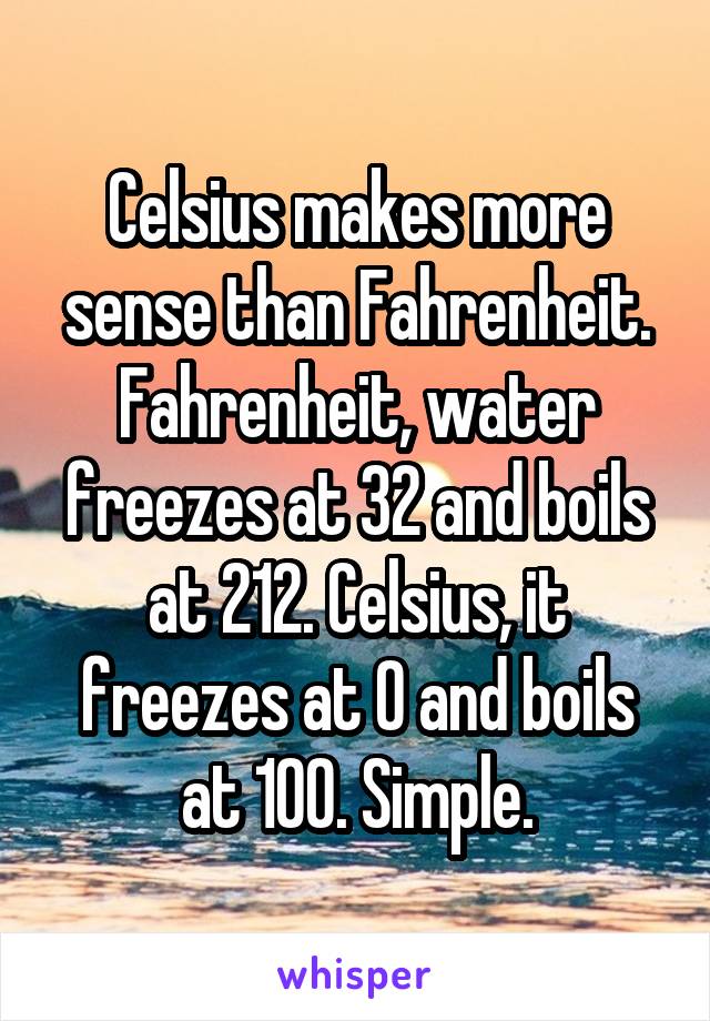 Celsius makes more sense than Fahrenheit. Fahrenheit, water freezes at 32 and boils at 212. Celsius, it freezes at 0 and boils at 100. Simple.