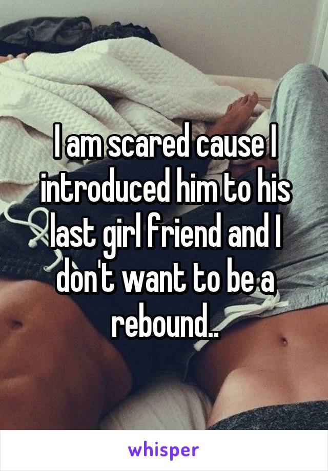 I am scared cause I introduced him to his last girl friend and I don't want to be a rebound..