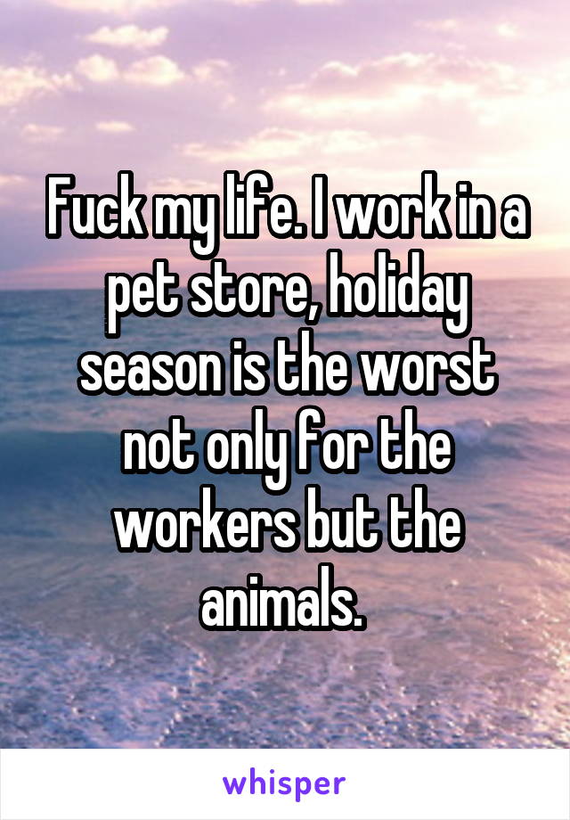 Fuck my life. I work in a pet store, holiday season is the worst not only for the workers but the animals. 