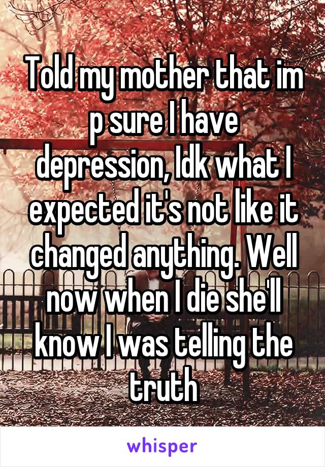 Told my mother that im p sure I have depression, Idk what I expected it's not like it changed anything. Well now when I die she'll know I was telling the truth