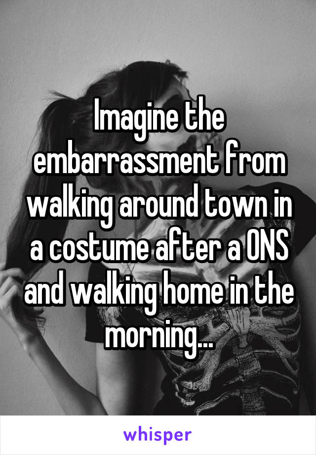 Imagine the embarrassment from walking around town in a costume after a ONS and walking home in the morning...