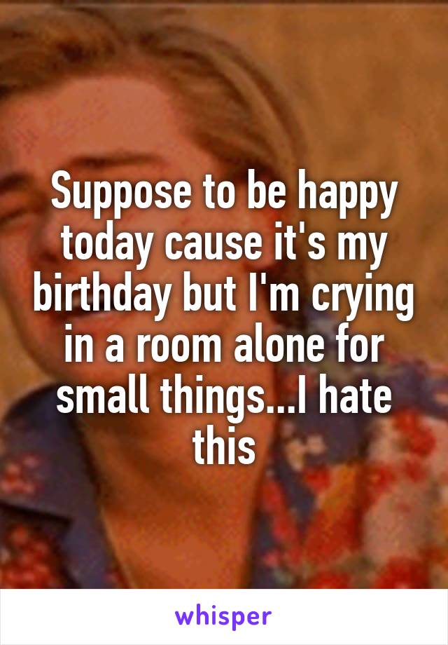 Suppose to be happy today cause it's my birthday but I'm crying in a room alone for small things...I hate this