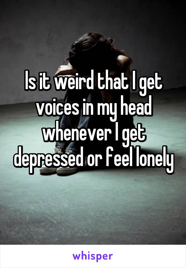 Is it weird that I get voices in my head whenever I get depressed or feel lonely 