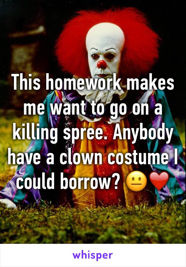 This homework makes me want to go on a killing spree. Anybody have a clown costume I could borrow? 😐❤️