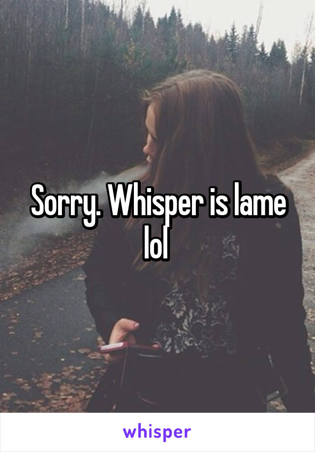 Sorry. Whisper is lame lol 