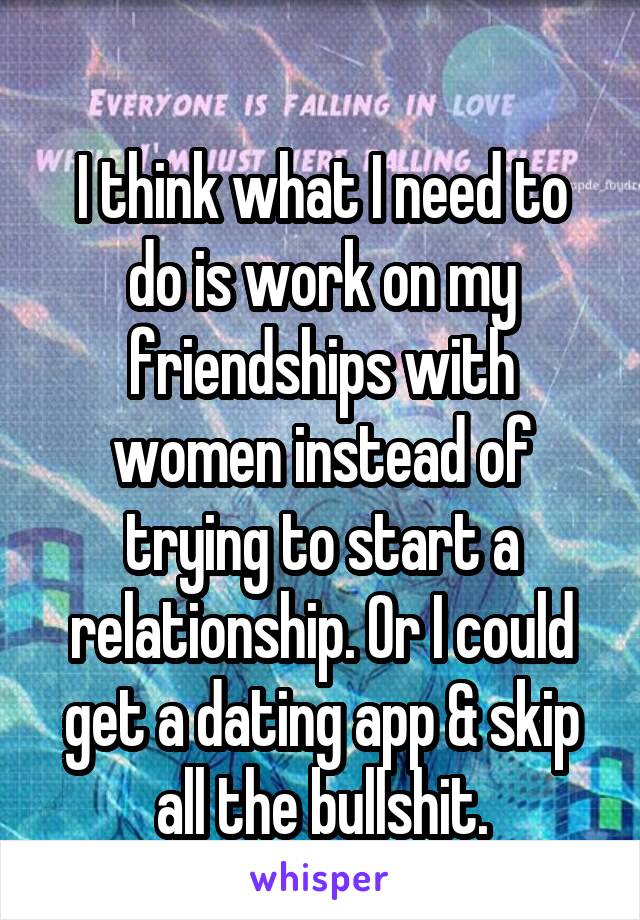 
I think what I need to do is work on my friendships with women instead of trying to start a relationship. Or I could get a dating app & skip all the bullshit.