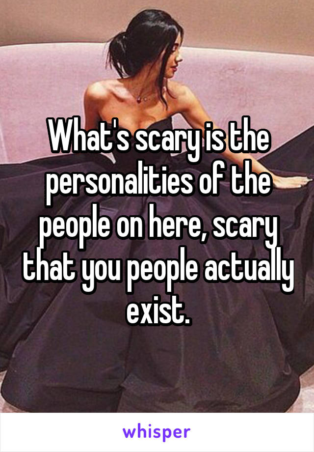 What's scary is the personalities of the people on here, scary that you people actually exist.