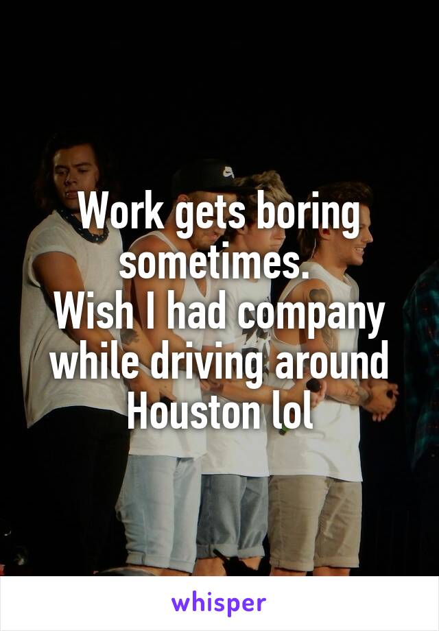 Work gets boring sometimes. 
Wish I had company while driving around Houston lol