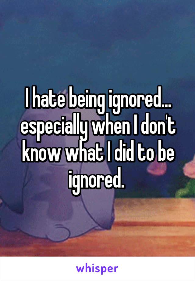 I hate being ignored... especially when I don't know what I did to be ignored. 