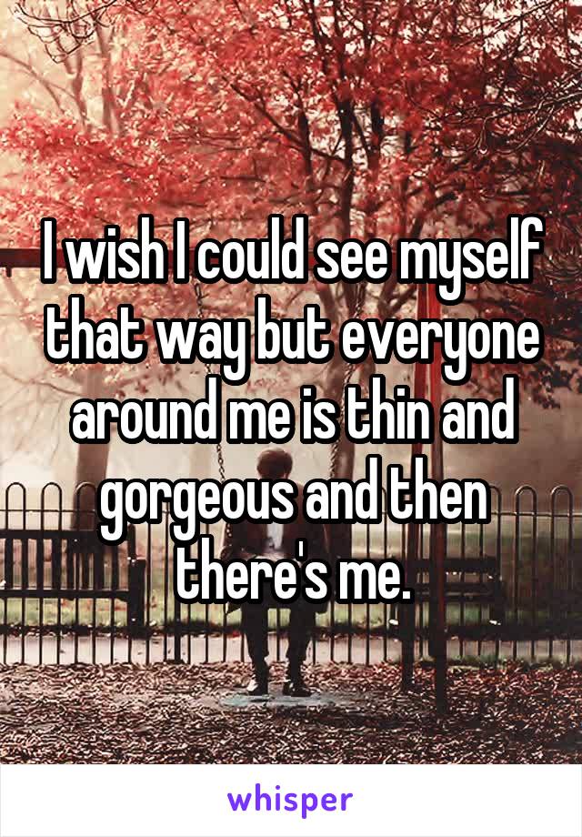I wish I could see myself that way but everyone around me is thin and gorgeous and then there's me.