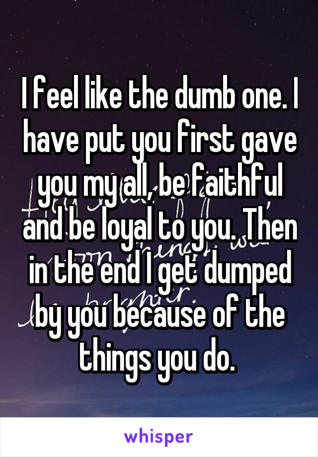 I feel like the dumb one. I have put you first gave you my all, be faithful and be loyal to you. Then in the end I get dumped by you because of the things you do. 