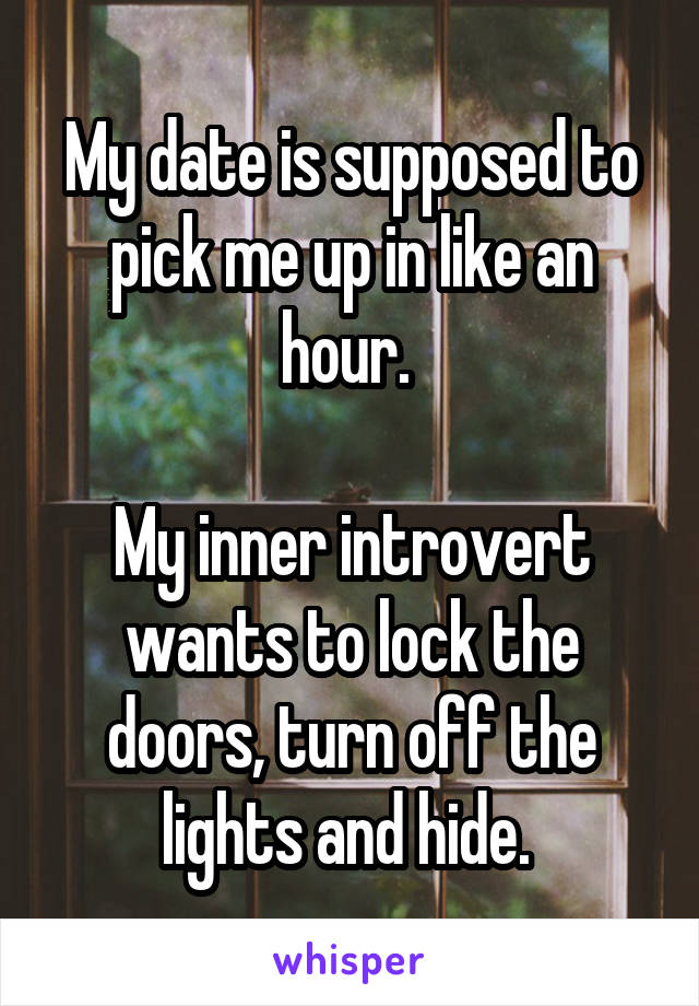 My date is supposed to pick me up in like an hour. 

My inner introvert wants to lock the doors, turn off the lights and hide. 