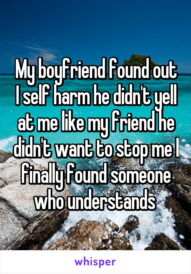My boyfriend found out I self harm he didn't yell at me like my friend he didn't want to stop me I finally found someone who understands 