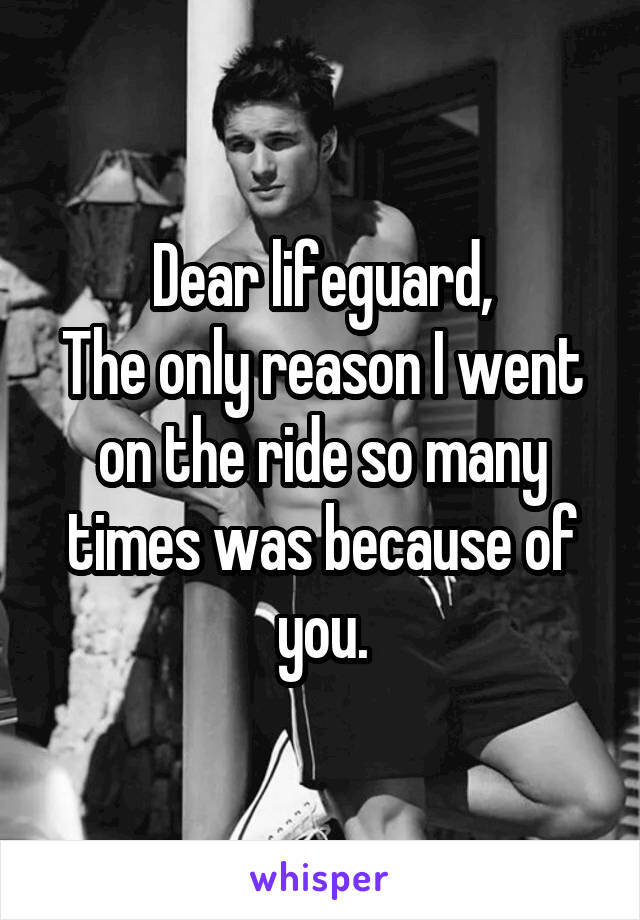 Dear lifeguard,
The only reason I went on the ride so many times was because of you.
