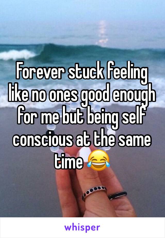 Forever stuck feeling like no ones good enough for me but being self conscious at the same time 😂