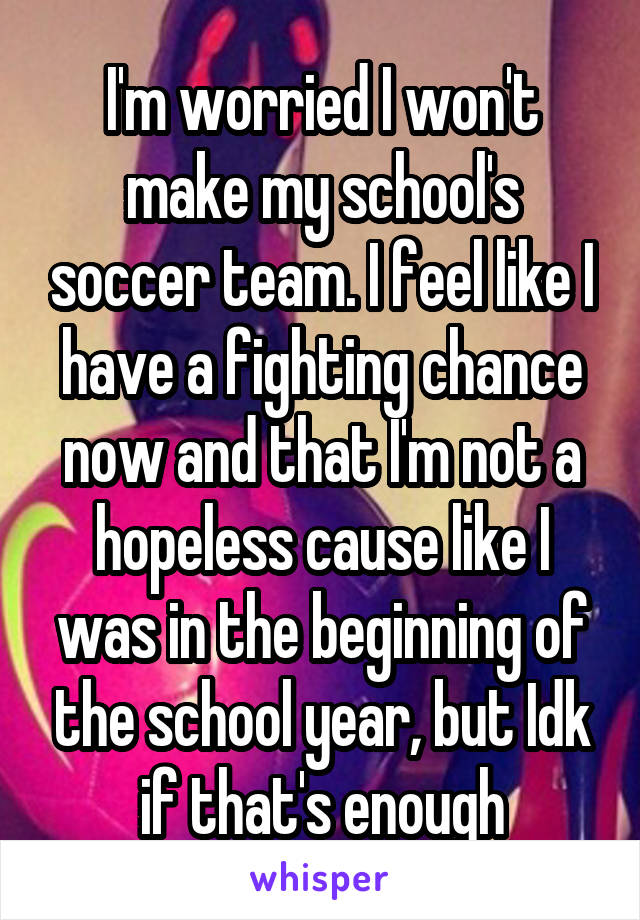 I'm worried I won't make my school's soccer team. I feel like I have a fighting chance now and that I'm not a hopeless cause like I was in the beginning of the school year, but Idk if that's enough
