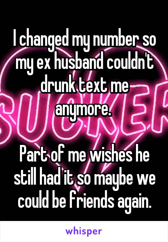 I changed my number so my ex husband couldn't drunk text me anymore. 

Part of me wishes he still had it so maybe we could be friends again.