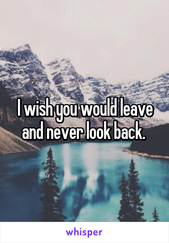 I wish you would leave and never look back. 