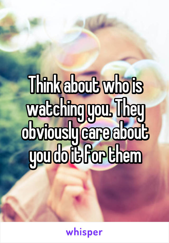 Think about who is watching you. They obviously care about you do it for them