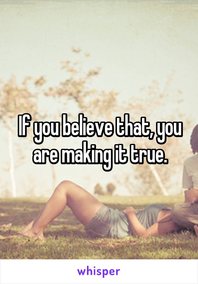 If you believe that, you are making it true.