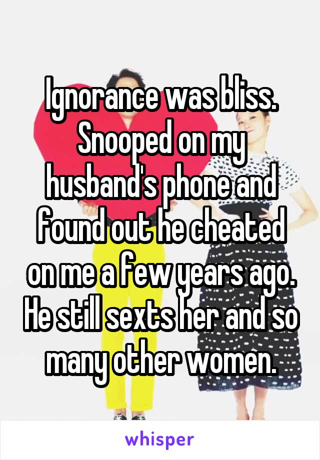 Ignorance was bliss. Snooped on my husband's phone and found out he cheated on me a few years ago. He still sexts her and so many other women.