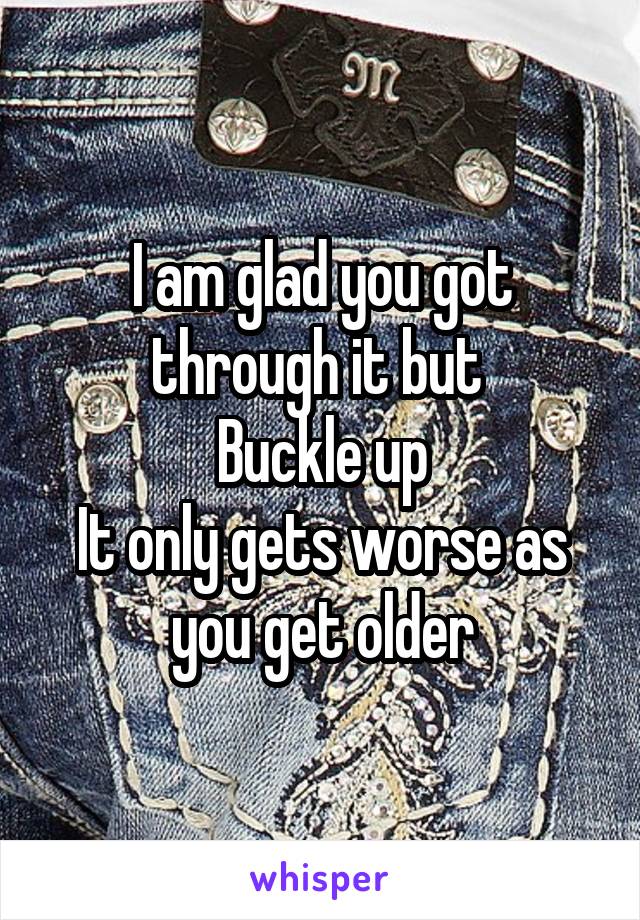 I am glad you got through it but 
Buckle up
It only gets worse as you get older
