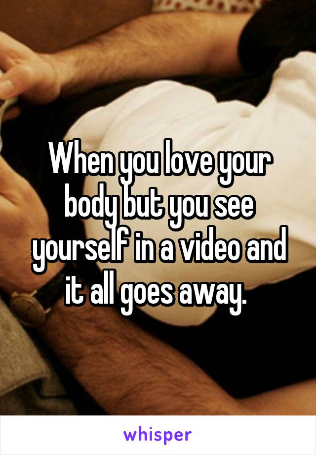 When you love your body but you see yourself in a video and it all goes away. 