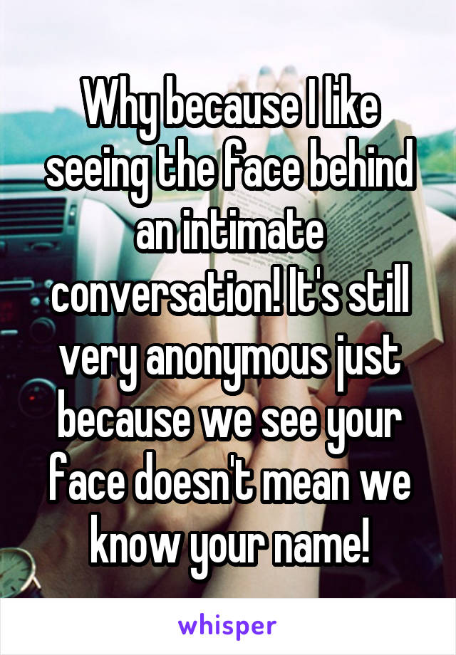 Why because I like seeing the face behind an intimate conversation! It's still very anonymous just because we see your face doesn't mean we know your name!